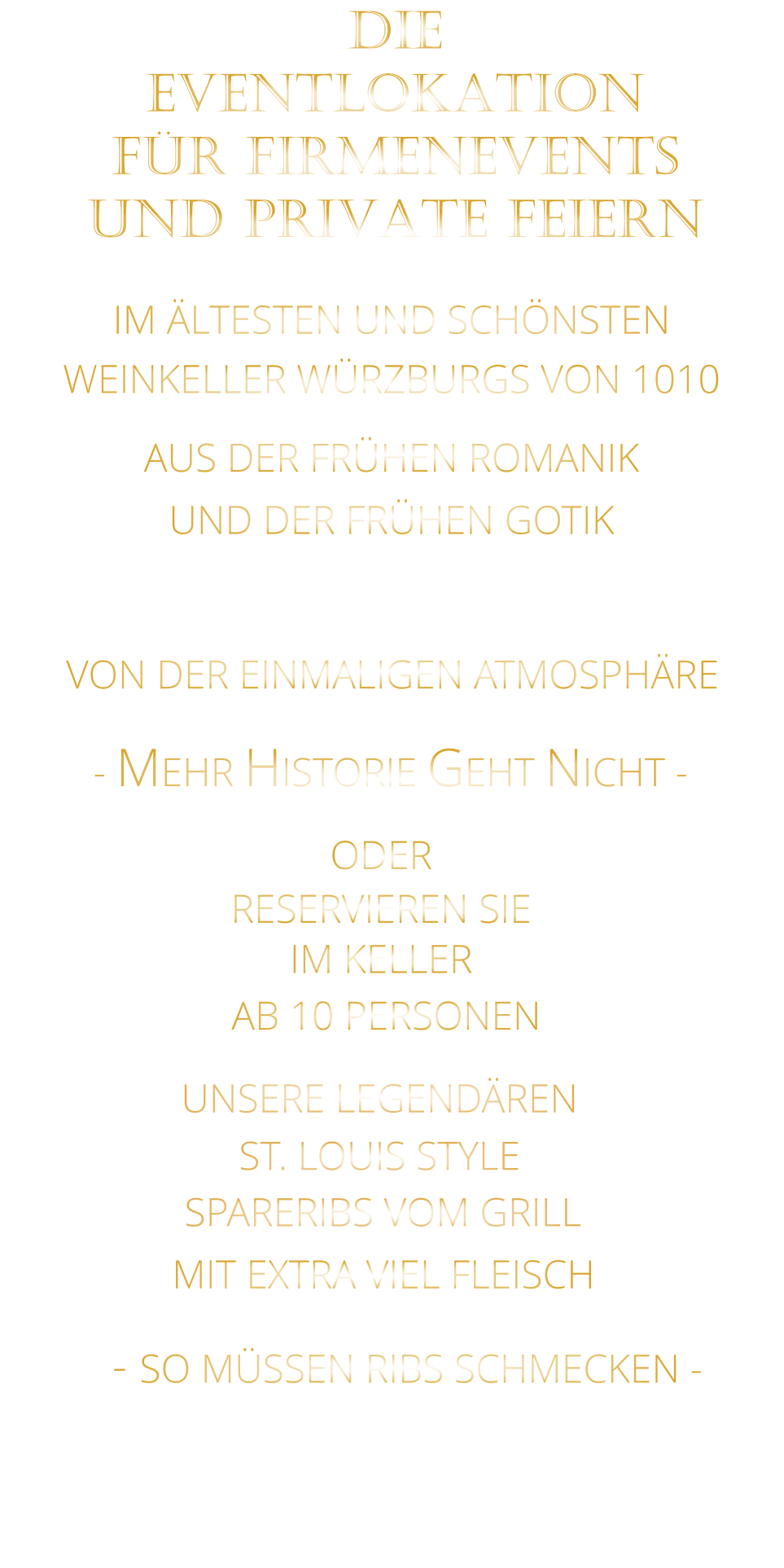 VON DER EINMALIGEN ATMOSPHÄRE               IM ÄLTESTEN UND SCHÖNSTEN                  WEINKELLER WÜRZBURGS VON 1010                       AUS DER FRÜHEN ROMANIK                 UND DER FRÜHEN GOTIK                - MEHR HISTORIE GEHT NICHT -             DIE    EVENTLOKATION    FÜR FIRMENEVENTS    UND PRIVATE FEIERN      SPARERIBS VOM GRILL                - SO MÜSSEN RIBS SCHMECKEN -                     ST. LOUIS STYLE            MIT EXTRA VIEL FLEISCH      UNSERE LEGENDÄREN                  VERGESSEN SIE, WAS SIE BISHER        AN RIBS GEGESSEN HABEN!                     ODER     RESERVIEREN SIE   IM KELLER     AB 10 PERSONEN
