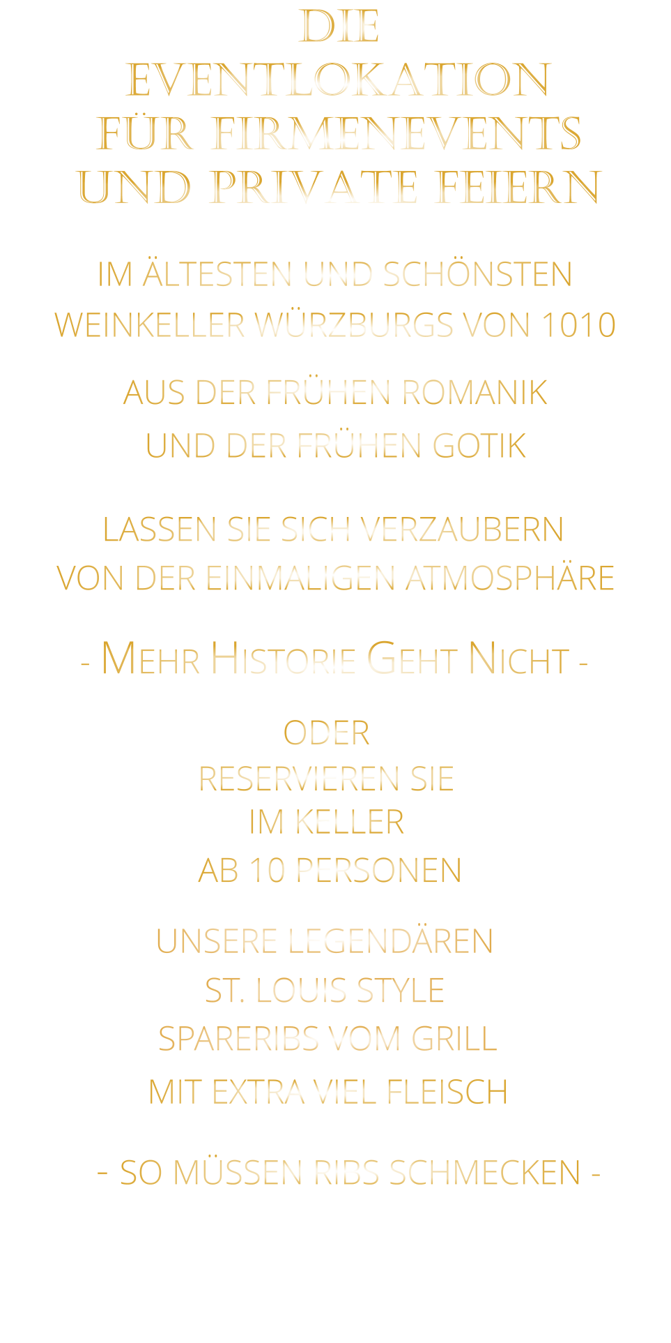 LASSEN SIE SICH VERZAUBERN            VON DER EINMALIGEN ATMOSPHÄRE               IM ÄLTESTEN UND SCHÖNSTEN                  WEINKELLER WÜRZBURGS VON 1010                       AUS DER FRÜHEN ROMANIK                 UND DER FRÜHEN GOTIK                - MEHR HISTORIE GEHT NICHT -             DIE    EVENTLOKATION    FÜR FIRMENEVENTS    UND PRIVATE FEIERN      SPARERIBS VOM GRILL                - SO MÜSSEN RIBS SCHMECKEN -                     ST. LOUIS STYLE            MIT EXTRA VIEL FLEISCH      UNSERE LEGENDÄREN                  VERGESSEN SIE, WAS SIE BISHER        AN RIBS GEGESSEN HABEN!                     ODER     RESERVIEREN SIE   IM KELLER     AB 10 PERSONEN