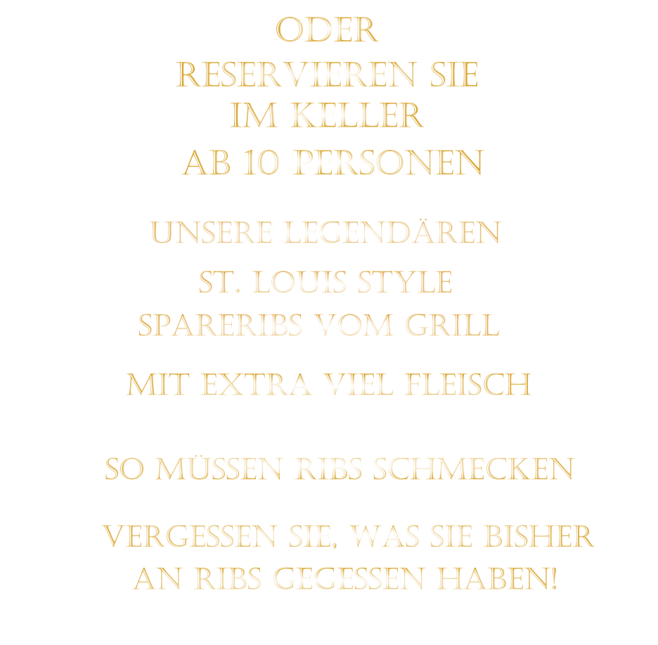 SPARERIBS VOM GRILL                SO MÜSSEN RIBS SCHMECKEN                      ST. LOUIS STYLE            MIT EXTRA VIEL FLEISCH      UNSERE LEGENDÄREN                  VERGESSEN SIE, WAS SIE BISHER        AN RIBS GEGESSEN HABEN!                     ODER     RESERVIEREN SIE   IM KELLER     AB 10 PERSONEN
