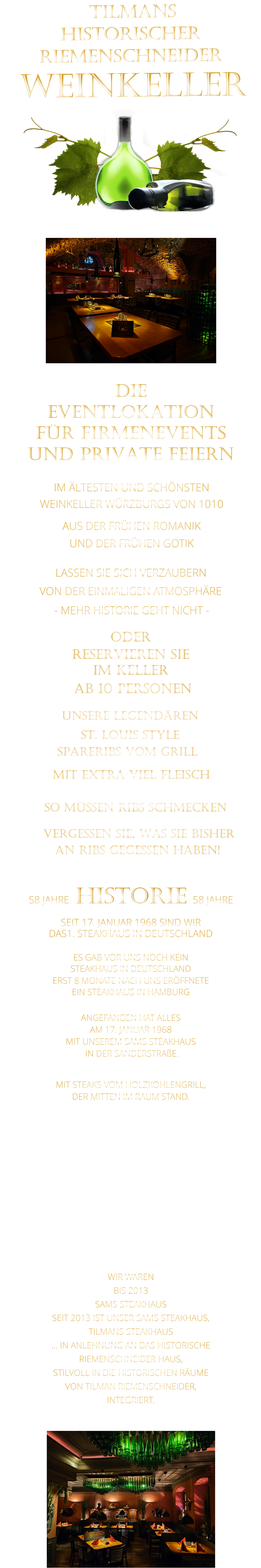 VON DER EINMALIGEN ATMOSPHÄRE            LASSEN SIE SICH VERZAUBERN             WIR WAREN BIS 2013 SAMS STEAKHAUS SEIT 2013 IST UNSER SAMS STEAKHAUS, TILMANS STEAKHAUS … IN ANLEHNUNG AN DAS HISTORISCHE RIEMENSCHNEIDER HAUS, STILVOLL IN DIE HISTORISCHEN RÄUME VON TILMAN RIEMENSCHNEIDER, INTEGRIERT.               TILMANS HISTORISCHER RIEMENSCHNEIDER  WEINKELLER             58 JAHRE   HISTORIE   58 JAHRE   SEIT 17. JANUAR 1968 SIND WIR DAS1. STEAKHAUS IN DEUTSCHLAND  ES GAB VOR UNS NOCH KEIN STEAKHAUS IN DEUTSCHLAND ERST 8 MONATE NACH UNS ERÖFFNETE EIN STEAKHAUS IN HAMBURG  ANGEFANGEN HAT ALLES AM 17. JANUAR 1968 MIT UNSEREM SAMS STEAKHAUS  IN DER SANDERSTRAßE.  MIT STEAKS VOM HOLZKOHLENGRILL, DER MITTEN IM RAUM STAND.  NACH 11 JAHREN IN DER SANDERSTRAßE, 22 JAHREN IN DER KATHARIENENGASSE UND 14 JAHREN IN DER PLEICHERTORSTRAßE, SIND WIR SEIT OKTOBER 2013 NACH DEM VOLLSTÄNDIGEN  ENTKERNEN DER RIEMENSCHNEIDER WEINSTUBEN UND 7 MONATEN UMBAU MIT UNSEREM STEAKHAUS IM HISTORISCHEN TILMAN RIEMENSCHNEIDER HAUS.                             IM ÄLTESTEN UND SCHÖNSTEN                  WEINKELLER WÜRZBURGS VON 1010                       AUS DER FRÜHEN ROMANIK                 UND DER FRÜHEN GOTIK                - MEHR HISTORIE GEHT NICHT -             DIE    EVENTLOKATION    FÜR FIRMENEVENTS    UND PRIVATE FEIERN      SPARERIBS VOM GRILL                SO MÜSSEN RIBS SCHMECKEN                      ST. LOUIS STYLE            MIT EXTRA VIEL FLEISCH      UNSERE LEGENDÄREN                  VERGESSEN SIE, WAS SIE BISHER        AN RIBS GEGESSEN HABEN!                     ODER     RESERVIEREN SIE   IM KELLER     AB 10 PERSONEN