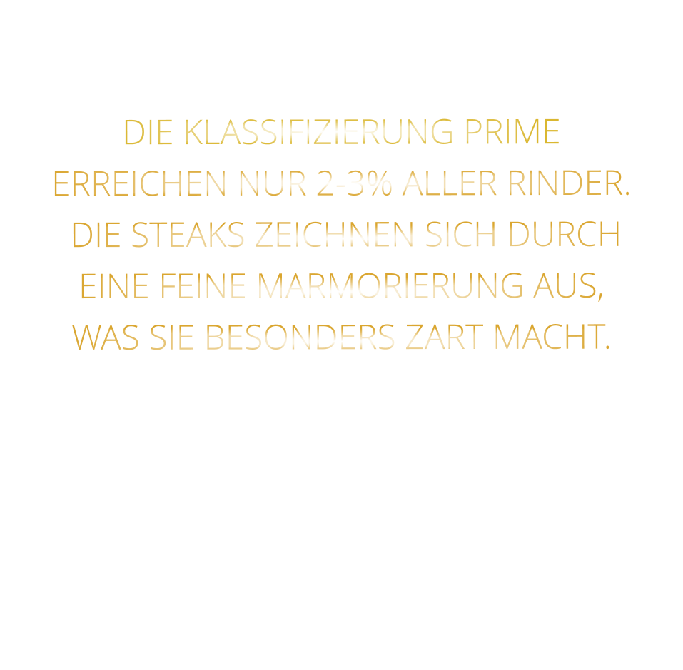 DIE KLASSIFIZIERUNG PRIME ERREICHEN NUR 2-3% ALLER RINDER.  DIE STEAKS ZEICHNEN SICH DURCH EINE FEINE MARMORIERUNG AUS,   WAS SIE BESONDERS ZART MACHT.