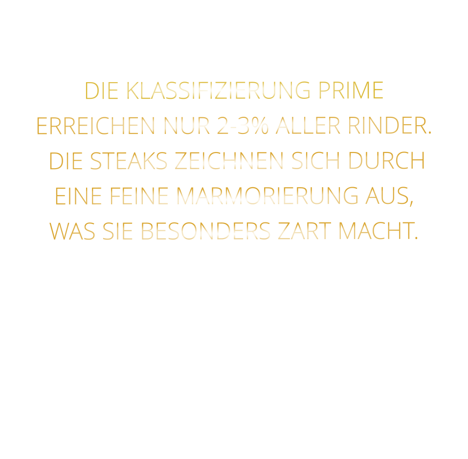 DIE KLASSIFIZIERUNG PRIME ERREICHEN NUR 2-3% ALLER RINDER.  DIE STEAKS ZEICHNEN SICH DURCH EINE FEINE MARMORIERUNG AUS,   WAS SIE BESONDERS ZART MACHT.