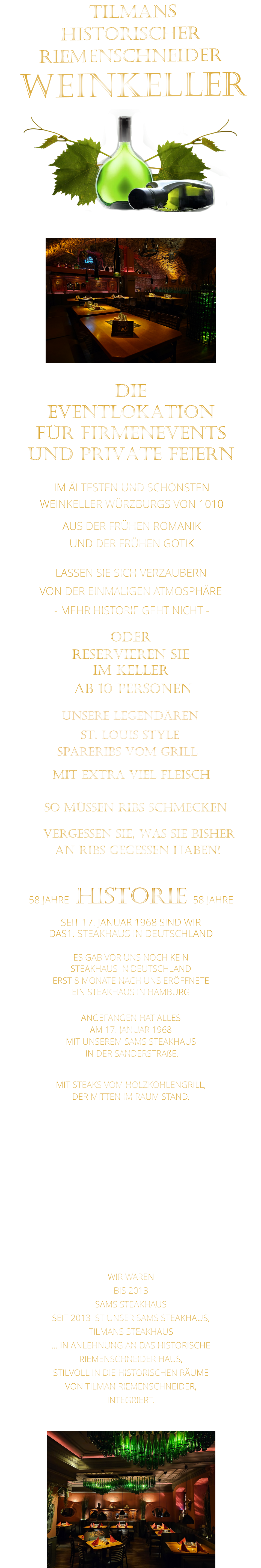 VON DER EINMALIGEN ATMOSPHÄRE            LASSEN SIE SICH VERZAUBERN             WIR WAREN BIS 2013 SAMS STEAKHAUS SEIT 2013 IST UNSER SAMS STEAKHAUS, TILMANS STEAKHAUS … IN ANLEHNUNG AN DAS HISTORISCHE RIEMENSCHNEIDER HAUS, STILVOLL IN DIE HISTORISCHEN RÄUME VON TILMAN RIEMENSCHNEIDER, INTEGRIERT.               TILMANS HISTORISCHER RIEMENSCHNEIDER  WEINKELLER             58 JAHRE   HISTORIE   58 JAHRE   SEIT 17. JANUAR 1968 SIND WIR DAS1. STEAKHAUS IN DEUTSCHLAND  ES GAB VOR UNS NOCH KEIN STEAKHAUS IN DEUTSCHLAND ERST 8 MONATE NACH UNS ERÖFFNETE EIN STEAKHAUS IN HAMBURG  ANGEFANGEN HAT ALLES AM 17. JANUAR 1968 MIT UNSEREM SAMS STEAKHAUS  IN DER SANDERSTRAßE.  MIT STEAKS VOM HOLZKOHLENGRILL, DER MITTEN IM RAUM STAND.  NACH 11 JAHREN IN DER SANDERSTRAßE, 22 JAHREN IN DER KATHARIENENGASSE UND 14 JAHREN IN DER PLEICHERTORSTRAßE, SIND WIR SEIT OKTOBER 2013 NACH DEM VOLLSTÄNDIGEN  ENTKERNEN DER RIEMENSCHNEIDER WEINSTUBEN UND 7 MONATEN UMBAU MIT UNSEREM STEAKHAUS IM HISTORISCHEN TILMAN RIEMENSCHNEIDER HAUS.                             IM ÄLTESTEN UND SCHÖNSTEN                  WEINKELLER WÜRZBURGS VON 1010                       AUS DER FRÜHEN ROMANIK                 UND DER FRÜHEN GOTIK                - MEHR HISTORIE GEHT NICHT -             DIE    EVENTLOKATION    FÜR FIRMENEVENTS    UND PRIVATE FEIERN      SPARERIBS VOM GRILL                SO MÜSSEN RIBS SCHMECKEN                      ST. LOUIS STYLE            MIT EXTRA VIEL FLEISCH      UNSERE LEGENDÄREN                  VERGESSEN SIE, WAS SIE BISHER        AN RIBS GEGESSEN HABEN!                     ODER     RESERVIEREN SIE   IM KELLER     AB 10 PERSONEN